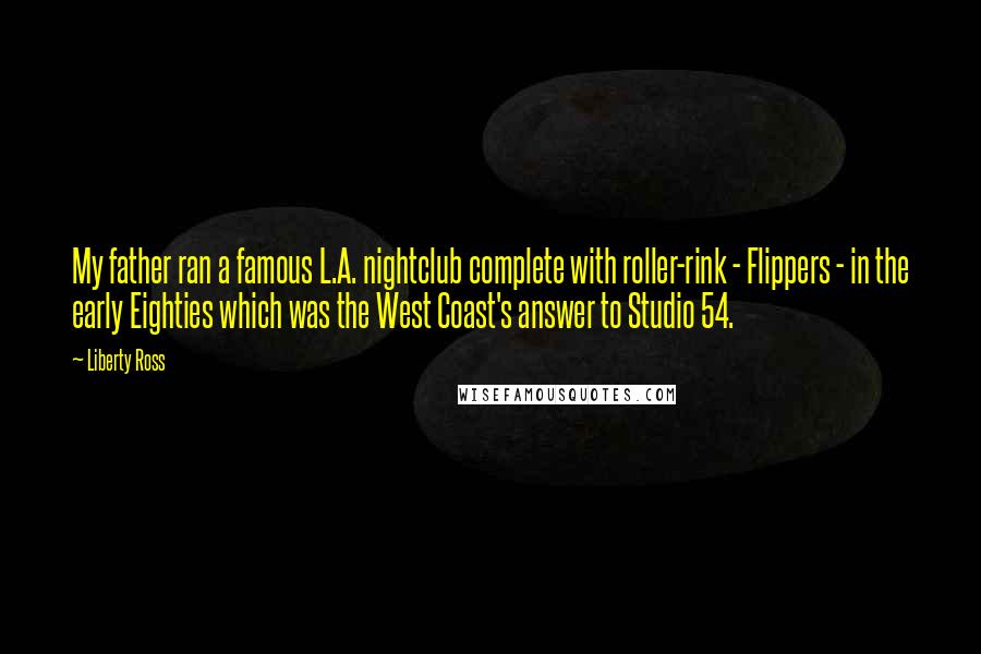 Liberty Ross quotes: My father ran a famous L.A. nightclub complete with roller-rink - Flippers - in the early Eighties which was the West Coast's answer to Studio 54.