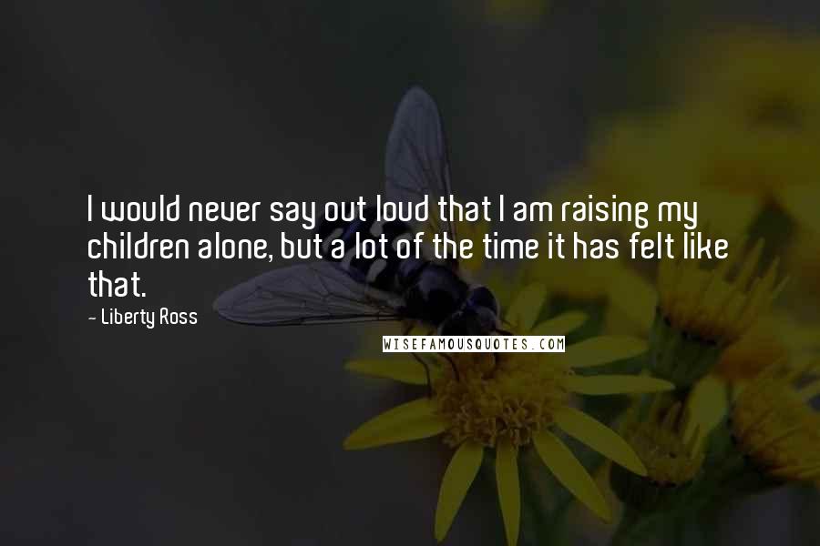 Liberty Ross quotes: I would never say out loud that I am raising my children alone, but a lot of the time it has felt like that.