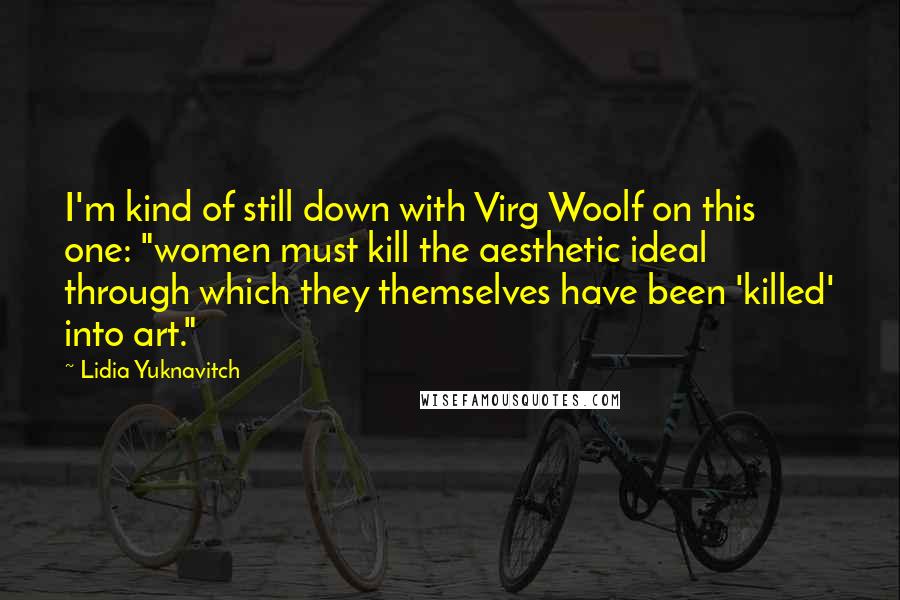 Lidia Yuknavitch quotes: I'm kind of still down with Virg Woolf on this one: "women must kill the aesthetic ideal through which they themselves have been 'killed' into art." Lidia Yuknavitch quotes: I'm kind of still down with Virg Woolf on this one: "women must kill the aesthetic ideal through which they themselves have been 'killed' into art."