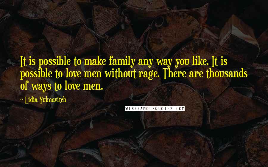 Lidia Yuknavitch quotes: It is possible to make family any way you like. It is possible to love men without rage. There are thousands of ways to love men. Lidia Yuknavitch quotes: It is possible to make family any way you like. It is possible to love men without rage. There are thousands of ways to love men.