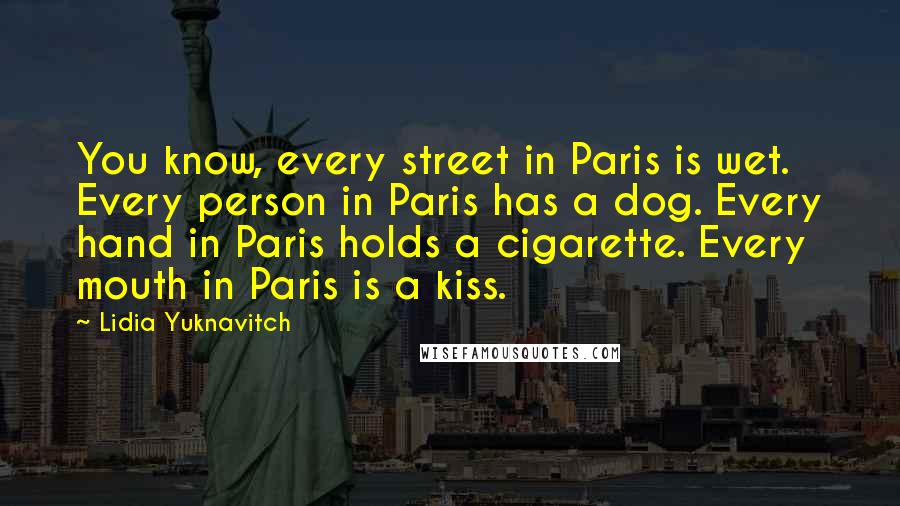 Lidia Yuknavitch quotes: You know, every street in Paris is wet. Every person in Paris has a dog. Every hand in Paris holds a cigarette. Every mouth in Paris is a kiss. Lidia Yuknavitch quotes: You know, every street in Paris is wet. Every person in Paris has a dog. Every hand in Paris holds a cigarette. Every mouth in Paris is a kiss.