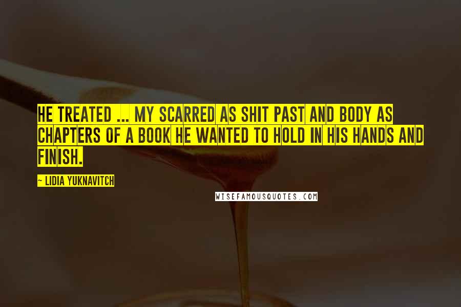 Lidia Yuknavitch quotes: He treated ... my scarred as shit past and body as chapters of a book he wanted to hold in his hands and finish. Lidia Yuknavitch quotes: He treated ... my scarred as shit past and body as chapters of a book he wanted to hold in his hands and finish.
