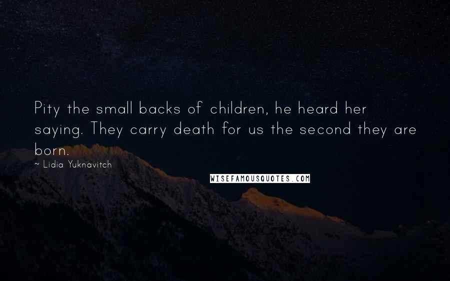 Lidia Yuknavitch quotes: Pity the small backs of children, he heard her saying. They carry death for us the second they are born. Lidia Yuknavitch quotes: Pity the small backs of children, he heard her saying. They carry death for us the second they are born.