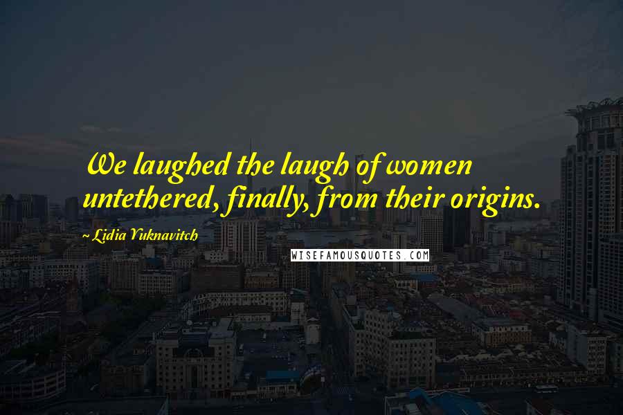 Lidia Yuknavitch quotes: We laughed the laugh of women untethered, finally, from their origins.