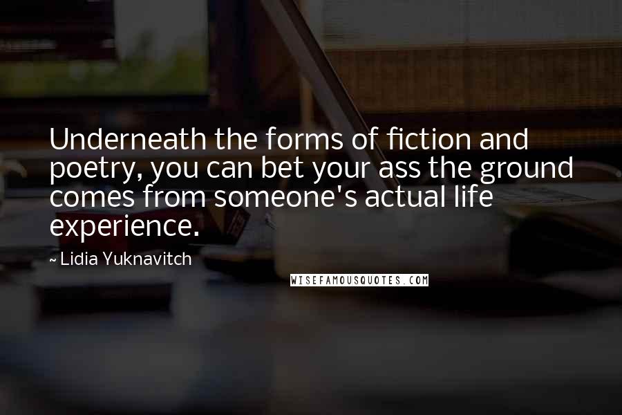 Lidia Yuknavitch quotes: Underneath the forms of fiction and poetry, you can bet your ass the ground comes from someone's actual life experience. Lidia Yuknavitch quotes: Underneath the forms of fiction and poetry, you can bet your ass the ground comes from someone's actual life experience.