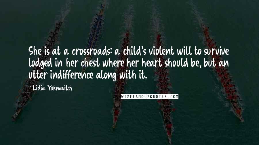 Lidia Yuknavitch quotes: She is at a crossroads: a child's violent will to survive lodged in her chest where her heart should be, but an utter indifference along with it. Lidia Yuknavitch quotes: She is at a crossroads: a child's violent will to survive lodged in her chest where her heart should be, but an utter indifference along with it.
