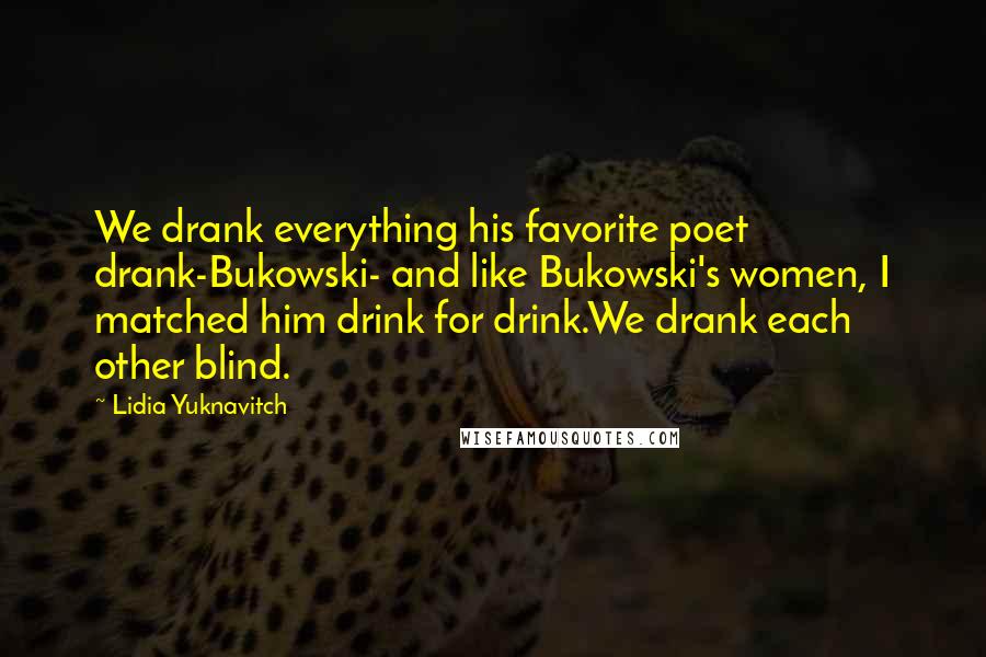 Lidia Yuknavitch quotes: We drank everything his favorite poet drank-Bukowski- and like Bukowski's women, I matched him drink for drink.We drank each other blind. Lidia Yuknavitch quotes: We drank everything his favorite poet drank-Bukowski- and like Bukowski's women, I matched him drink for drink.We drank each other blind.