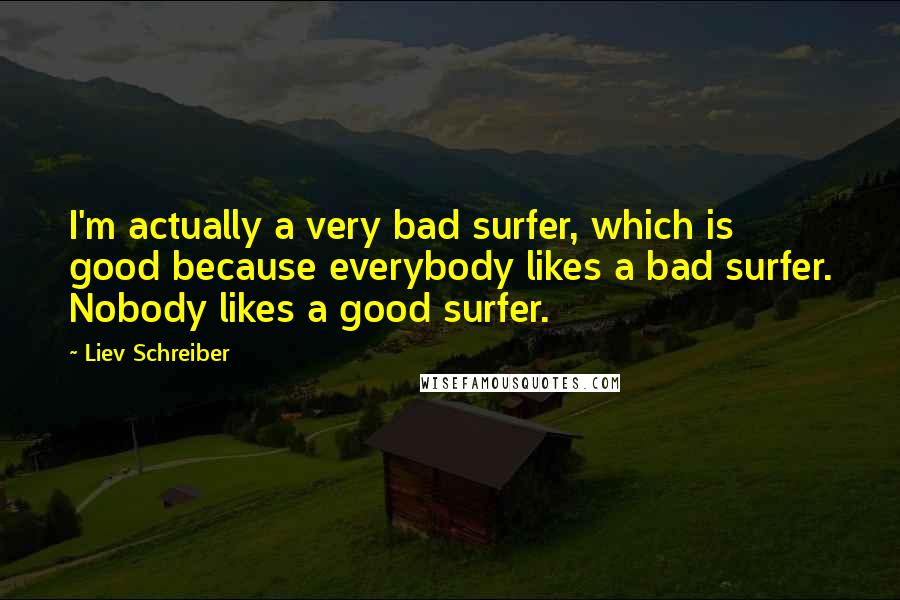 Liev Schreiber quotes: I'm actually a very bad surfer, which is good because everybody likes a bad surfer. Nobody likes a good surfer.