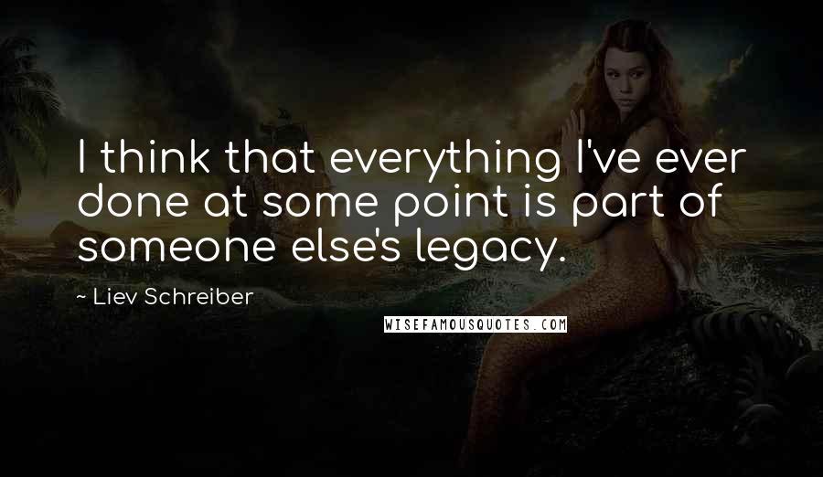Liev Schreiber quotes: I think that everything I've ever done at some point is part of someone else's legacy.