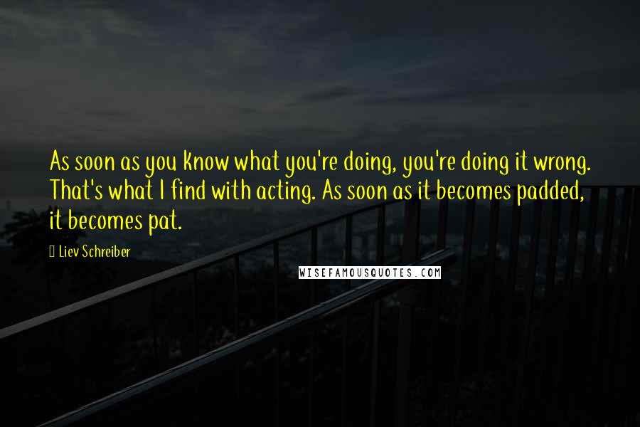 Liev Schreiber quotes: As soon as you know what you're doing, you're doing it wrong. That's what I find with acting. As soon as it becomes padded, it becomes pat.