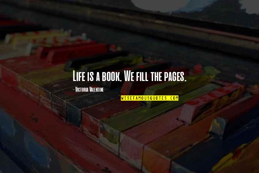 Life And Pages Quotes By Victoria Valentine: Life is a book. We fill the pages. Life And Pages Quotes By Victoria Valentine: Life is a book. We fill the pages.