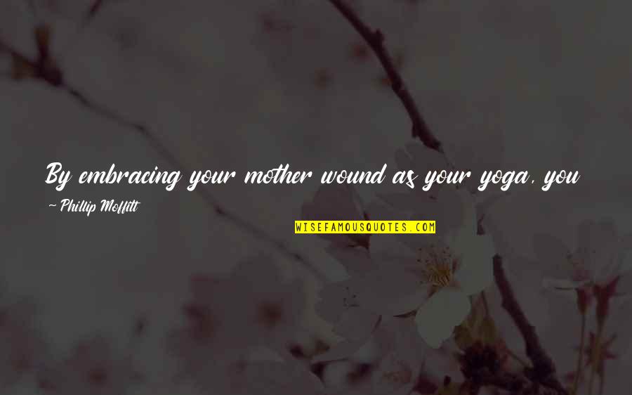 Life Embracing Quotes By Phillip Moffitt: By embracing your mother wound as your yoga, Life Embracing Quotes By Phillip Moffitt: By embracing your mother wound as your yoga,