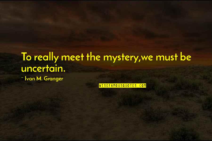Life Is Uncertain Quotes By Ivan M. Granger: To really meet the mystery,we must be uncertain. Life Is Uncertain Quotes By Ivan M. Granger: To really meet the mystery,we must be uncertain.