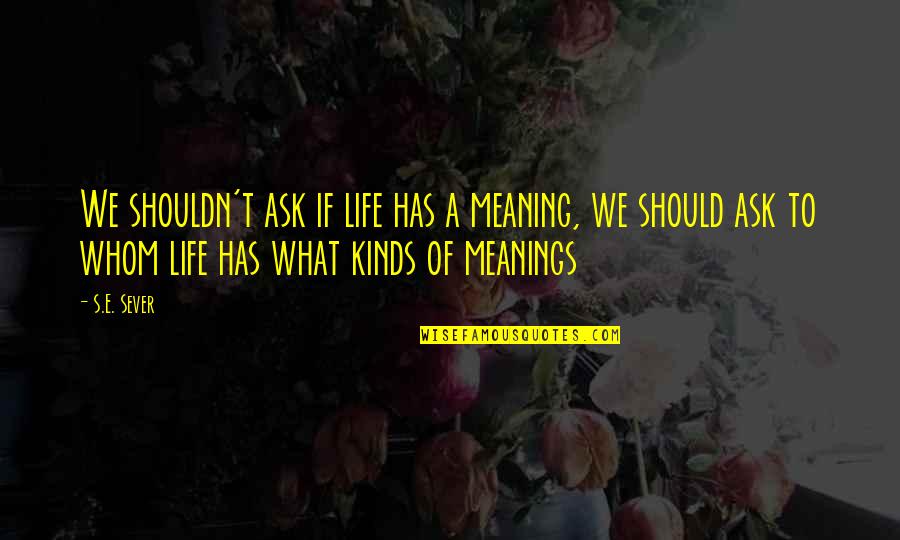 Life S Meaning Quotes By S.E. Sever: We shouldn't ask if life has a meaning,