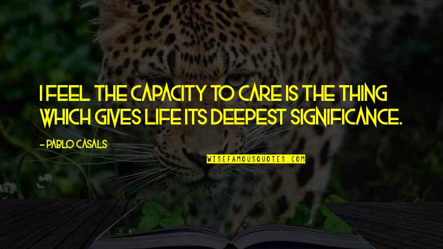 Life Significance Quotes By Pablo Casals: I feel the capacity to care is the