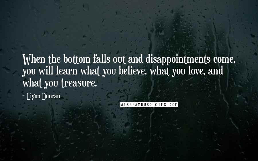 Ligon Duncan quotes: When the bottom falls out and disappointments come, you will learn what you believe, what you love, and what you treasure. Ligon Duncan quotes: When the bottom falls out and disappointments come, you will learn what you believe, what you love, and what you treasure.