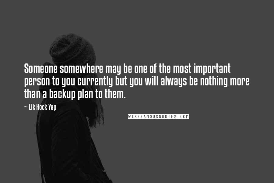 Lik Hock Yap quotes: Someone somewhere may be one of the most important person to you currently but you will always be nothing more than a backup plan to them. Lik Hock Yap quotes: Someone somewhere may be one of the most important person to you currently but you will always be nothing more than a backup plan to them.