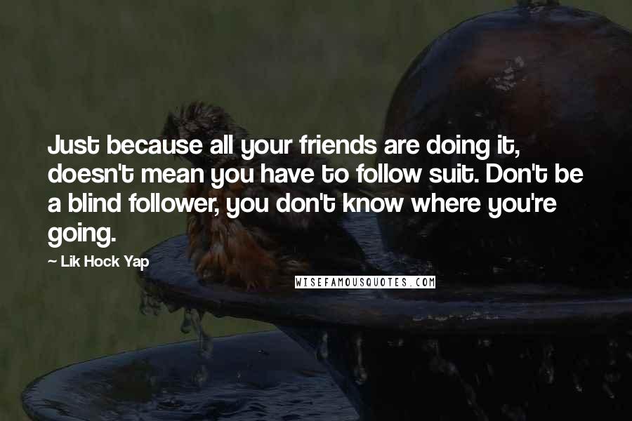 Lik Hock Yap quotes: Just because all your friends are doing it, doesn't mean you have to follow suit. Don't be a blind follower, you don't know where you're going.