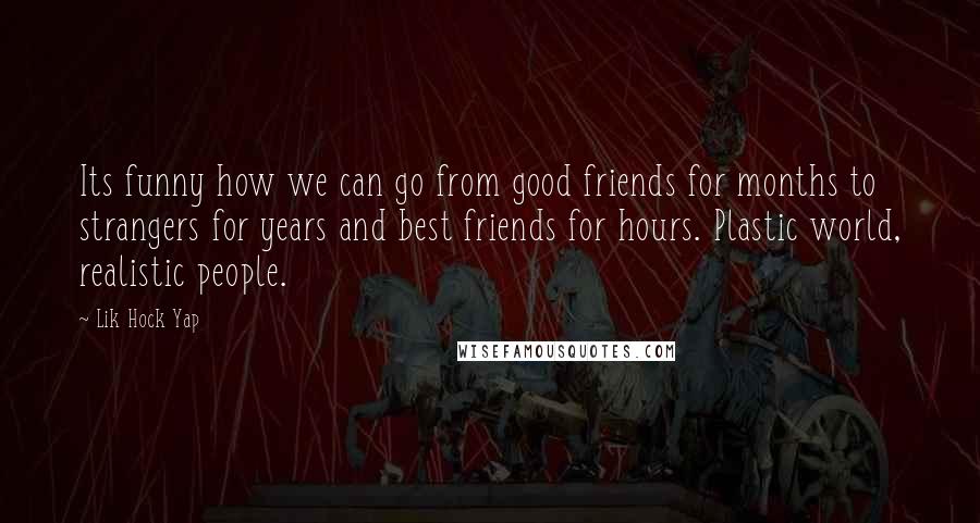 Lik Hock Yap quotes: Its funny how we can go from good friends for months to strangers for years and best friends for hours. Plastic world, realistic people. Lik Hock Yap quotes: Its funny how we can go from good friends for months to strangers for years and best friends for hours. Plastic world, realistic people.