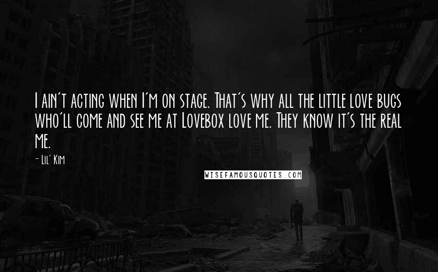 Lil' Kim quotes: I ain't acting when I'm on stage. That's why all the little love bugs who'll come and see me at Lovebox love me. They know it's the real me.