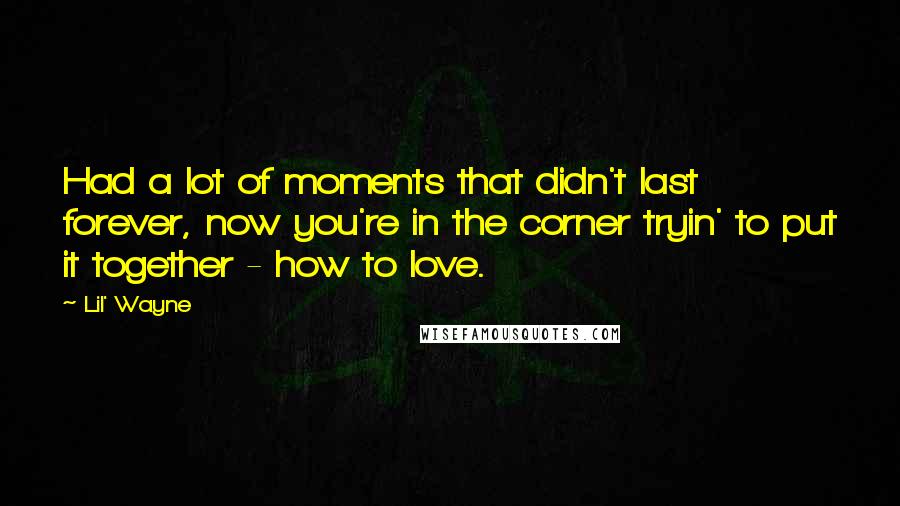 Lil' Wayne quotes: Had a lot of moments that didn't last forever, now you're in the corner tryin' to put it together - how to love. Lil' Wayne quotes: Had a lot of moments that didn't last forever, now you're in the corner tryin' to put it together - how to love.