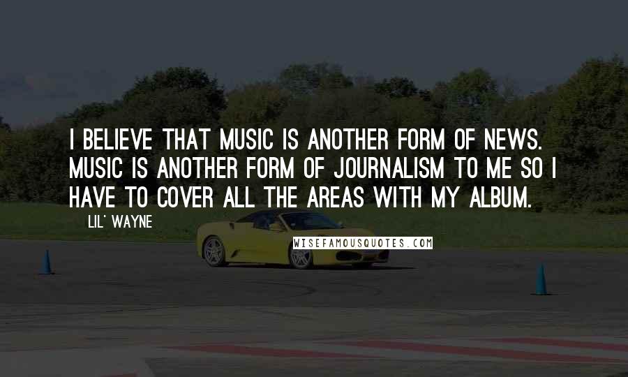Lil' Wayne quotes: I believe that music is another form of news. Music is another form of journalism to me so I have to cover all the areas with my album. Lil' Wayne quotes: I believe that music is another form of news. Music is another form of journalism to me so I have to cover all the areas with my album.