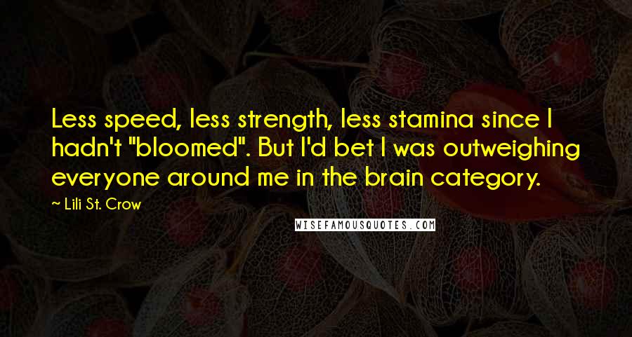 Lili St. Crow quotes: Less speed, less strength, less stamina since I hadn't "bloomed". But I'd bet I was outweighing everyone around me in the brain category. Lili St. Crow quotes: Less speed, less strength, less stamina since I hadn't "bloomed". But I'd bet I was outweighing everyone around me in the brain category.