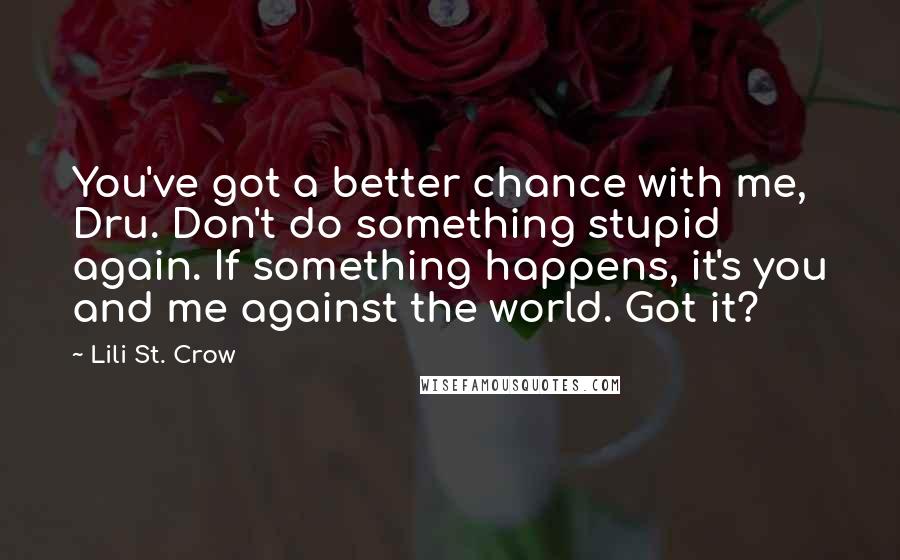 Lili St. Crow quotes: You've got a better chance with me, Dru. Don't do something stupid again. If something happens, it's you and me against the world. Got it? Lili St. Crow quotes: You've got a better chance with me, Dru. Don't do something stupid again. If something happens, it's you and me against the world. Got it?