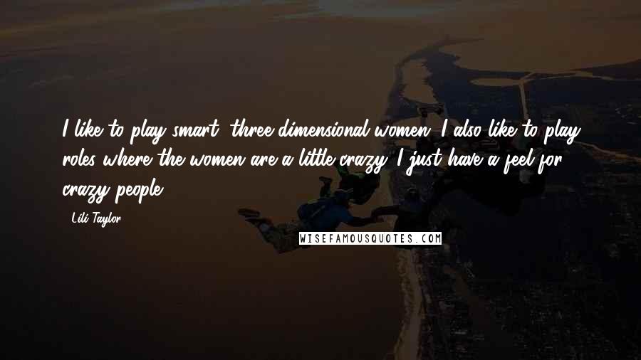 Lili Taylor quotes: I like to play smart, three-dimensional women. I also like to play roles where the women are a little crazy. I just have a feel for crazy people. Lili Taylor quotes: I like to play smart, three-dimensional women. I also like to play roles where the women are a little crazy. I just have a feel for crazy people.