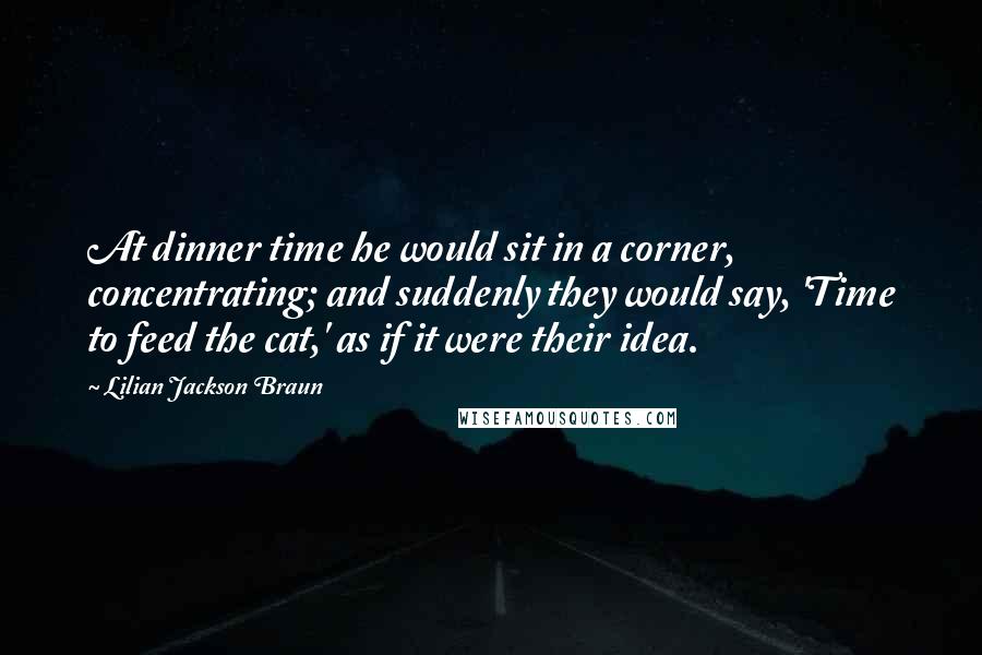 Lilian Jackson Braun quotes: At dinner time he would sit in a corner, concentrating; and suddenly they would say, 'Time to feed the cat,' as if it were their idea. Lilian Jackson Braun quotes: At dinner time he would sit in a corner, concentrating; and suddenly they would say, 'Time to feed the cat,' as if it were their idea.