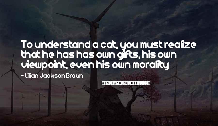 Lilian Jackson Braun quotes: To understand a cat, you must realize that he has has own gifts, his own viewpoint, even his own morality Lilian Jackson Braun quotes: To understand a cat, you must realize that he has has own gifts, his own viewpoint, even his own morality