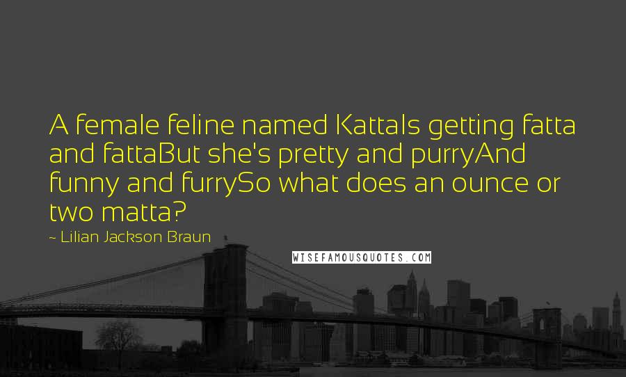 Lilian Jackson Braun quotes: A female feline named KattaIs getting fatta and fattaBut she's pretty and purryAnd funny and furrySo what does an ounce or two matta? Lilian Jackson Braun quotes: A female feline named KattaIs getting fatta and fattaBut she's pretty and purryAnd funny and furrySo what does an ounce or two matta?