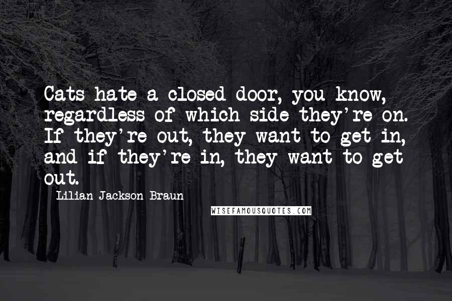 Lilian Jackson Braun quotes: Cats hate a closed door, you know, regardless of which side they're on. If they're out, they want to get in, and if they're in, they want to get out. Lilian Jackson Braun quotes: Cats hate a closed door, you know, regardless of which side they're on. If they're out, they want to get in, and if they're in, they want to get out.