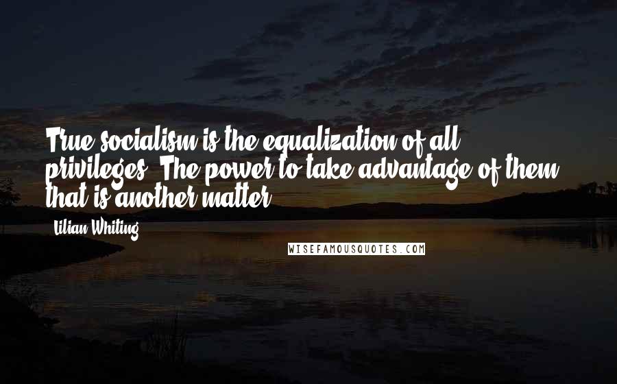 Lilian Whiting quotes: True socialism is the equalization of all privileges. The power to take advantage of them, that is another matter ...