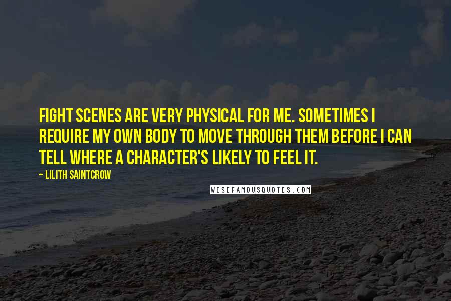 Lilith Saintcrow quotes: Fight scenes are very physical for me. Sometimes I require my own body to move through them before I can tell where a character's likely to feel it.