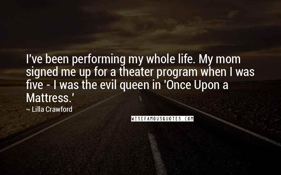 Lilla Crawford quotes: I've been performing my whole life. My mom signed me up for a theater program when I was five - I was the evil queen in 'Once Upon a Mattress.' Lilla Crawford quotes: I've been performing my whole life. My mom signed me up for a theater program when I was five - I was the evil queen in 'Once Upon a Mattress.'