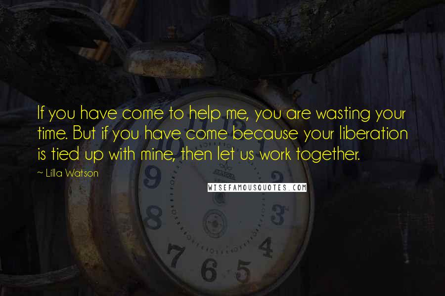 Lilla Watson quotes: If you have come to help me, you are wasting your time. But if you have come because your liberation is tied up with mine, then let us work together.