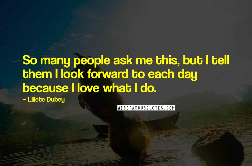 Lillete Dubey quotes: So many people ask me this, but I tell them I look forward to each day because I love what I do. Lillete Dubey quotes: So many people ask me this, but I tell them I look forward to each day because I love what I do.