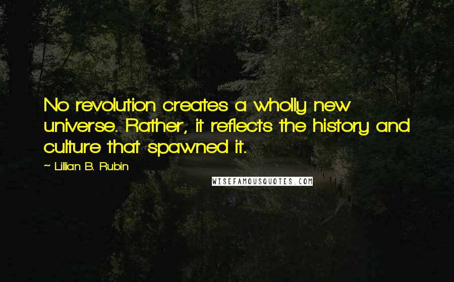 Lillian B. Rubin quotes: No revolution creates a wholly new universe. Rather, it reflects the history and culture that spawned it.