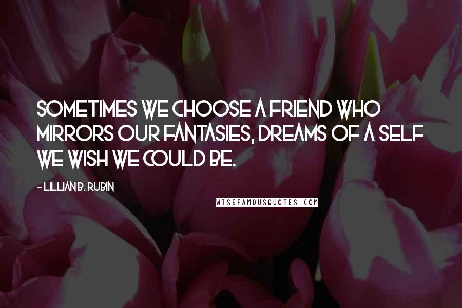 Lillian B. Rubin quotes: Sometimes we choose a friend who mirrors our fantasies, dreams of a self we wish we could be.