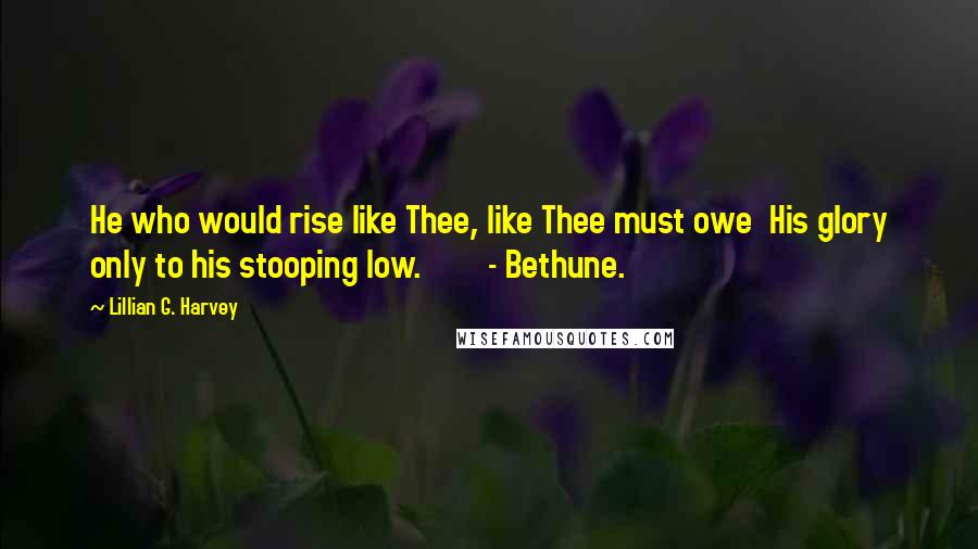 Lillian G. Harvey quotes: He who would rise like Thee, like Thee must owe His glory only to his stooping low. - Bethune.