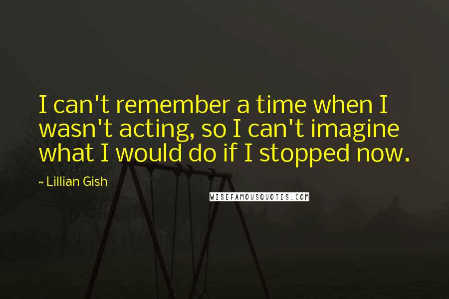 Lillian Gish quotes: I can't remember a time when I wasn't acting, so I can't imagine what I would do if I stopped now.