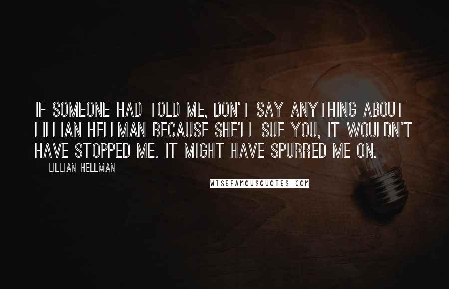 Lillian Hellman quotes: If someone had told me, don't say anything about Lillian Hellman because she'll sue you, it wouldn't have stopped me. It might have spurred me on.