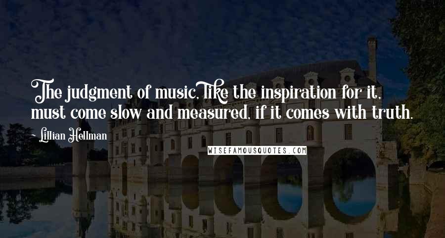 Lillian Hellman quotes: The judgment of music, like the inspiration for it, must come slow and measured, if it comes with truth.