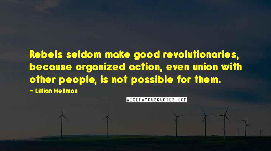 Lillian Hellman quotes: Rebels seldom make good revolutionaries, because organized action, even union with other people, is not possible for them.