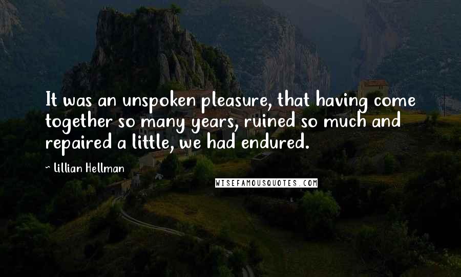 Lillian Hellman quotes: It was an unspoken pleasure, that having come together so many years, ruined so much and repaired a little, we had endured.