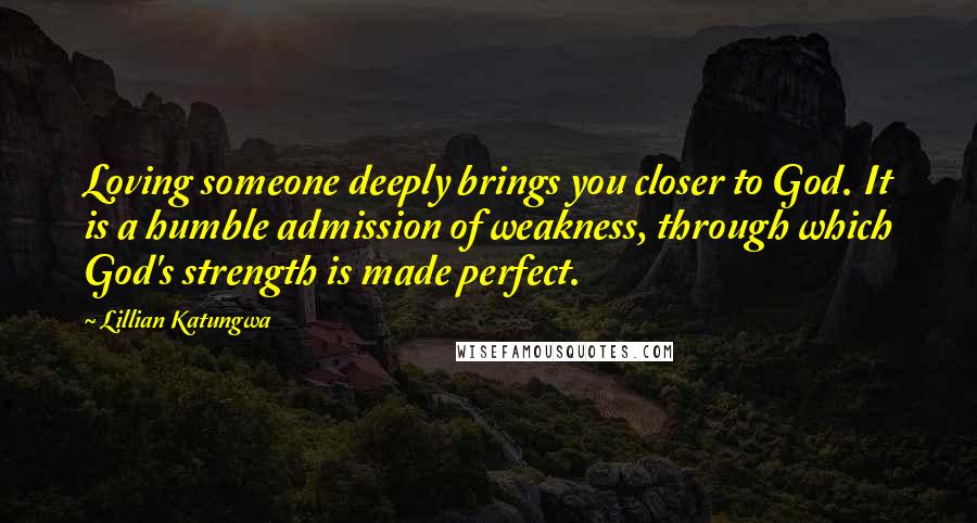 Lillian Katungwa quotes: Loving someone deeply brings you closer to God. It is a humble admission of weakness, through which God's strength is made perfect.