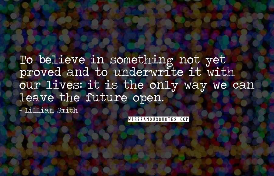 Lillian Smith quotes: To believe in something not yet proved and to underwrite it with our lives: it is the only way we can leave the future open.