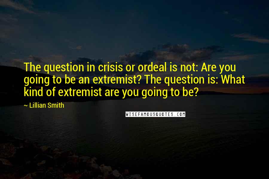 Lillian Smith quotes: The question in crisis or ordeal is not: Are you going to be an extremist? The question is: What kind of extremist are you going to be?