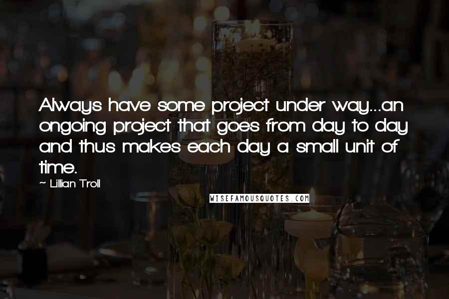 Lillian Troll quotes: Always have some project under way...an ongoing project that goes from day to day and thus makes each day a small unit of time.